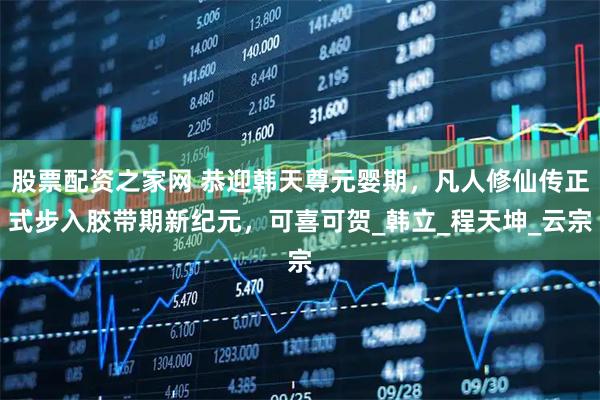 股票配资之家网 恭迎韩天尊元婴期，凡人修仙传正式步入胶带期新纪元，可喜可贺_韩立_程天坤_云宗
