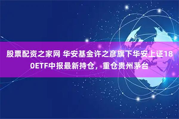 股票配资之家网 华安基金许之彦旗下华安上证180ETF中报最新持仓，重仓贵州茅台