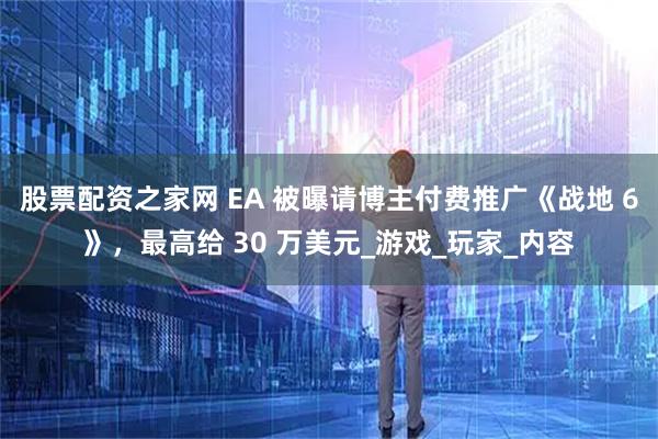 股票配资之家网 EA 被曝请博主付费推广《战地 6》，最高给 30 万美元_游戏_玩家_内容