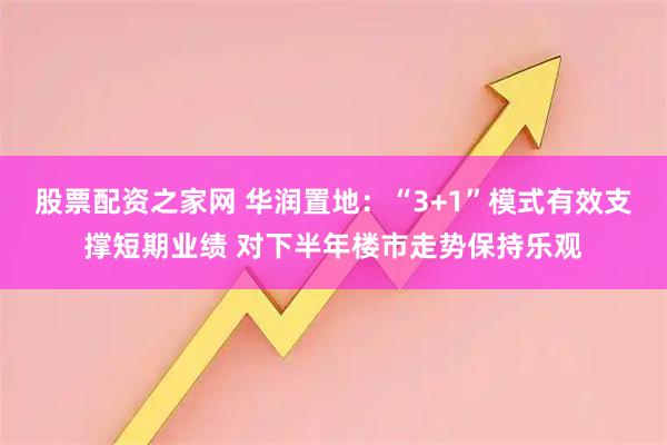 股票配资之家网 华润置地：“3+1”模式有效支撑短期业绩 对下半年楼市走势保持乐观
