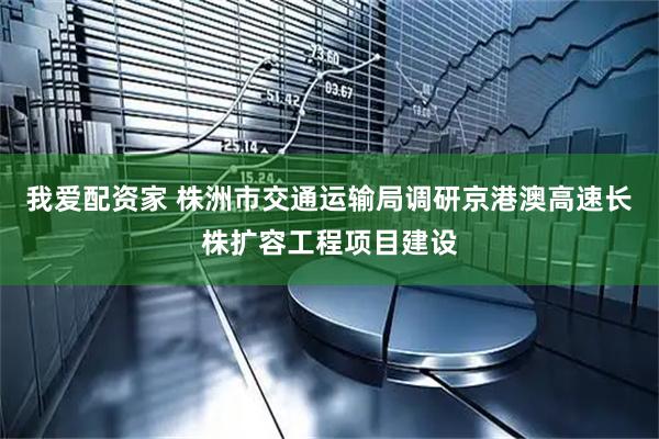 我爱配资家 株洲市交通运输局调研京港澳高速长株扩容工程项目建设