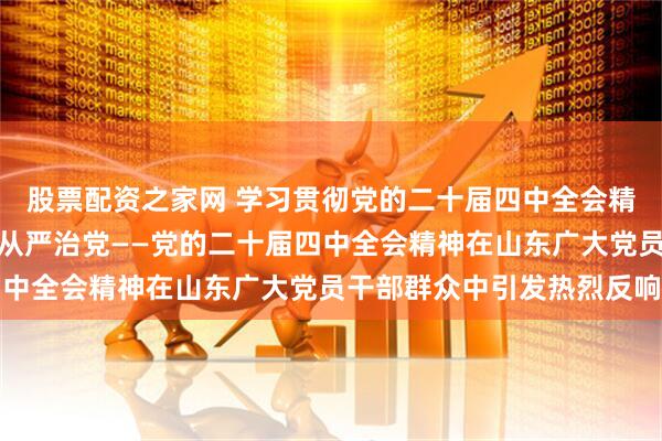 股票配资之家网 学习贯彻党的二十届四中全会精神丨持之以恒推进全面从严治党——党的二十届四中全会精神在山东广大党员干部群众中引发热烈反响