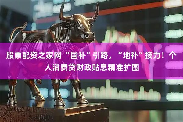 股票配资之家网 “国补”引路，“地补”接力！个人消费贷财政贴息精准扩围