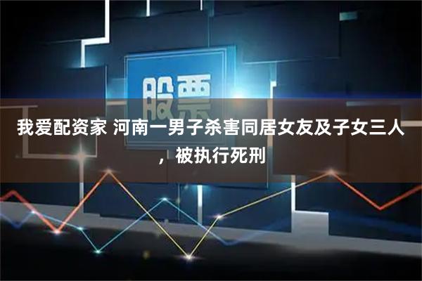 我爱配资家 河南一男子杀害同居女友及子女三人,被执行死刑