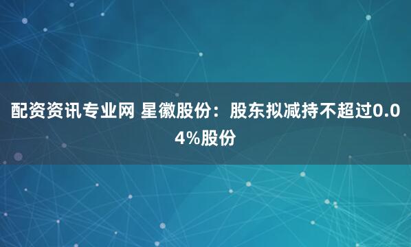 配资资讯专业网 星徽股份：股东拟减持不超过0.04%股份