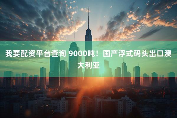我要配资平台查询 9000吨！国产浮式码头出口澳大利亚