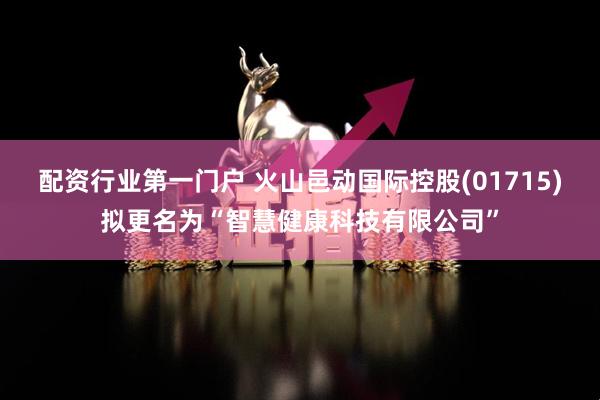 配资行业第一门户 火山邑动国际控股(01715)拟更名为“智慧健康科技有限公司”