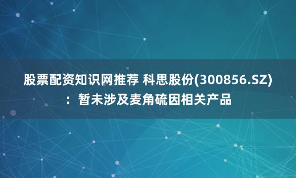 股票配资知识网推荐 科思股份(300856.SZ)：暂未涉及麦角硫因相关产品