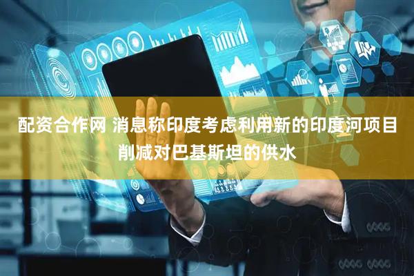 配资合作网 消息称印度考虑利用新的印度河项目削减对巴基斯坦的供水