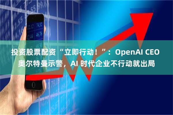 投资股票配资 “立即行动！”：OpenAI CEO 奥尔特曼示警，AI 时代企业不行动就出局