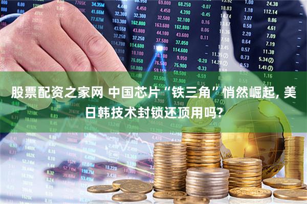 股票配资之家网 中国芯片“铁三角”悄然崛起, 美日韩技术封锁还顶用吗?