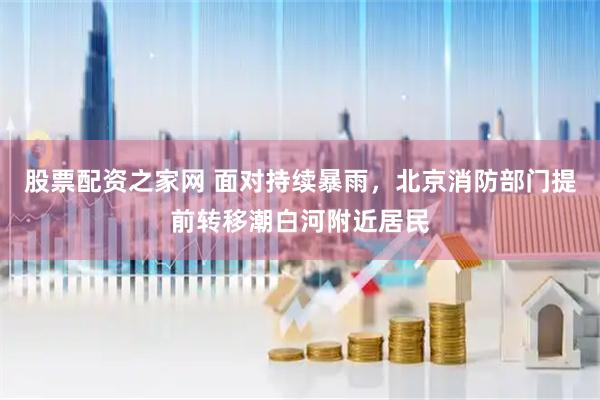 股票配资之家网 面对持续暴雨，北京消防部门提前转移潮白河附近居民