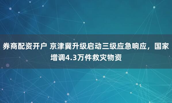 券商配资开户 京津冀升级启动三级应急响应，国家增调4.3万件救灾物资