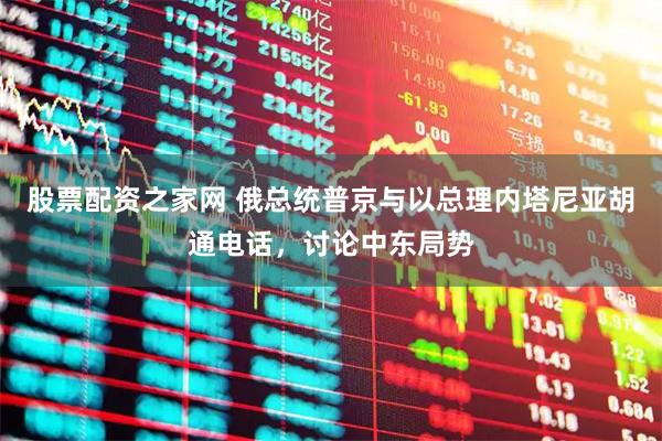 股票配资之家网 俄总统普京与以总理内塔尼亚胡通电话，讨论中东局势