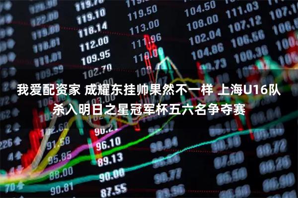 我爱配资家 成耀东挂帅果然不一样 上海U16队杀入明日之星冠军杯五六名争夺赛
