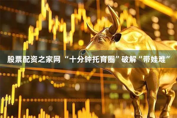 股票配资之家网 “十分钟托育圈”破解“带娃难”