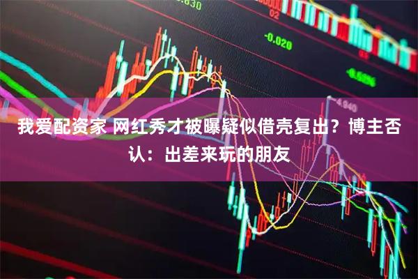 我爱配资家 网红秀才被曝疑似借壳复出？博主否认：出差来玩的朋友