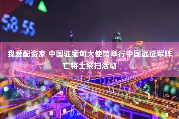 我爱配资家 中国驻缅甸大使馆举行中国远征军阵亡将士祭扫活动