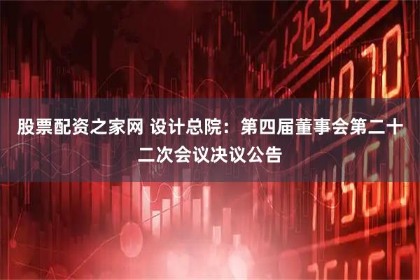 股票配资之家网 设计总院：第四届董事会第二十二次会议决议公告