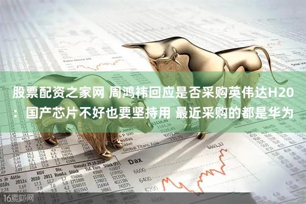 股票配资之家网 周鸿祎回应是否采购英伟达H20：国产芯片不好也要坚持用 最近采购的都是华为