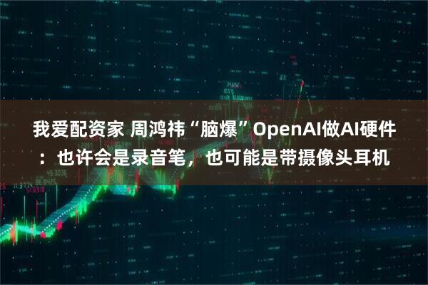 我爱配资家 周鸿祎“脑爆”OpenAI做AI硬件：也许会是录音笔，也可能是带摄像头耳机