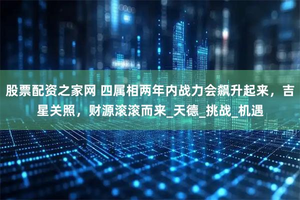 股票配资之家网 四属相两年内战力会飙升起来，吉星关照，财源滚滚而来_天德_挑战_机遇