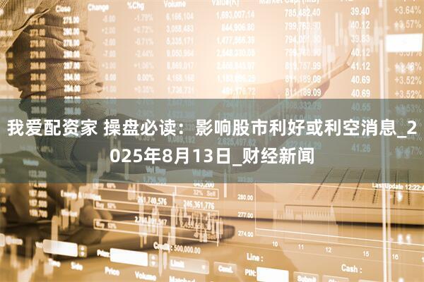 我爱配资家 操盘必读：影响股市利好或利空消息_2025年8月13日_财经新闻