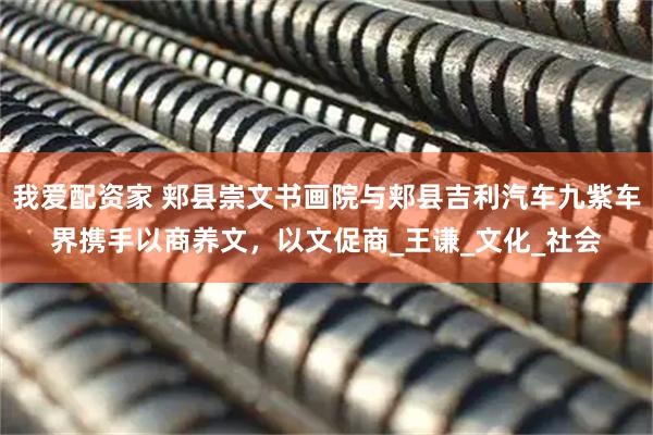 我爱配资家 郏县崇文书画院与郏县吉利汽车九紫车界携手以商养文，以文促商_王谦_文化_社会