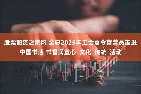 股票配资之家网 全总2025年工会夏令营营员走进中国书店 书香润童心_文化_传统_活动