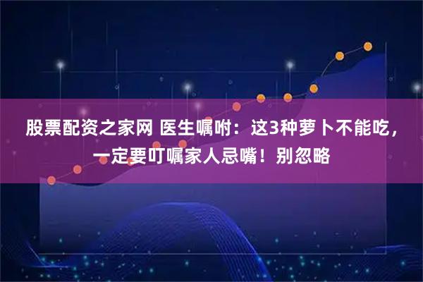 股票配资之家网 医生嘱咐：这3种萝卜不能吃，一定要叮嘱家人忌嘴！别忽略