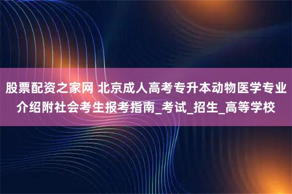 股票配资之家网 北京成人高考专升本动物医学专业介绍附社会考生报考指南_考试_招生_高等学校