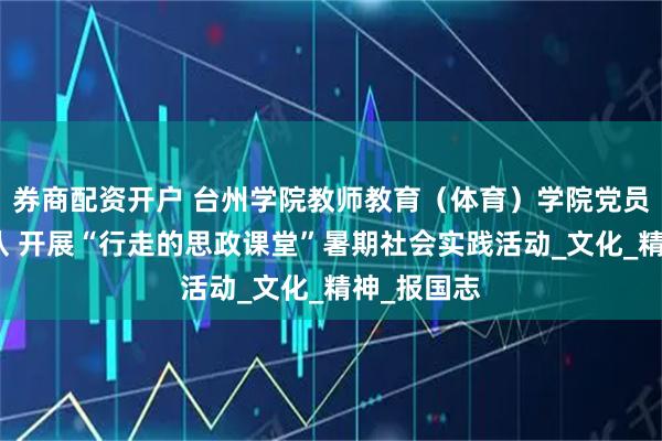 券商配资开户 台州学院教师教育（体育）学院党员爱心服务队 开展“行走的思政课堂”暑期社会实践活动_文化_精神_报国志