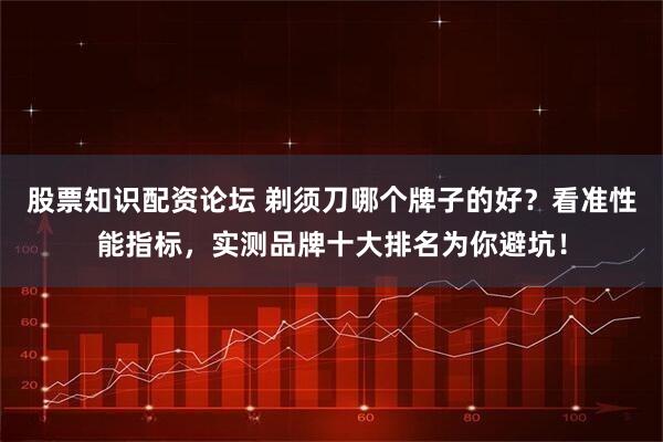 股票知识配资论坛 剃须刀哪个牌子的好?看准性能指标,实测品牌十大排名为你避坑!